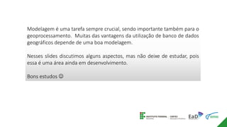 Modelagem é uma tarefa sempre crucial, sendo importante também para o
geoprocessamento. Muitas das vantagens da utilização de banco de dados
geográficos depende de uma boa modelagem.
Nesses slides discutimos alguns aspectos, mas não deixe de estudar, pois
essa é uma área ainda em desenvolvimento.
Bons estudos 
 