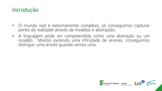 Introdução
• O mundo real é extremamente complexo, só conseguimos capturar
partes da realidade através de modelos e abstrações.
• A linguagem pode ser compreendida como uma abstração ou um
modelo. Mesmo existindo uma infinidade de árvores, conseguimos
distinguir uma árvore quando vemos uma.
 