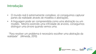 Introdução
• O mundo real é extremamente complexo, só conseguimos capturar
partes da realidade através de modelos e abstrações.
• A linguagem pode ser compreendida como uma abstração ou um
modelo. Mesmo existindo uma infinidade de árvores, conseguimos
distinguir uma árvore quando vemos uma.
“Para resolver um problema é necessário escolher uma abstração da
realidade” (Almeida, 2010)
 