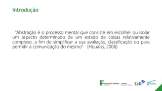 Introdução
“Abstração é o processo mental que consiste em escolher ou isolar
um aspecto determinado de um estado de coisas relativamente
complexo, a fim de simplificar a sua avaliação, classificação ou para
permitir a comunicação do mesmo” (Houaiss, 2006)
 