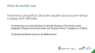Fenômenos geográficos são todos aqueles que possuem tempo
e espaço bem definidos.
“A temperatura ao meio dia local na altitude 34 graus e 35 minutos norte,
longitude 120 graus 0 minutos oeste, era 19 graus Celsius” (Longley et. al 2013).
“A altitude do Monte Everest é de 8848 metros”.
Nível do mundo real
 