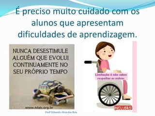 É preciso muito cuidado com os
alunos que apresentam
dificuldades de aprendizagem.
Profº Eduardo Alves dos Reis
 