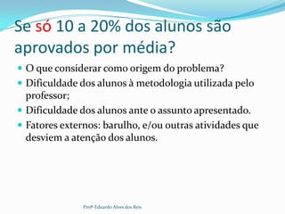 Se só 10 a 20% dos alunos são
aprovados por média?
 O que considerar como origem do problema?
 Dificuldade dos alunos à metodologia utilizada pelo
professor;
 Dificuldade dos alunos ante o assunto apresentado.
 Fatores externos: barulho, e/ou outras atividades que
desviem a atenção dos alunos.
Profº Eduardo Alves dos Reis
 