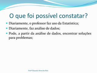 O que foi possível constatar?
 Diariamente, o professor faz uso da Estatística;
 Diariamente, faz análise de dados;
 Pode, a partir da análise de dados, encontrar soluções
para problemas;
Profº Eduardo Alves dos Reis
 