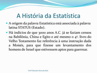 A História da Estatística
 A origem da palavra Estatística está associada à palavra
latina STATUS (Estado).
 Há indícios de que 3000 anos A.C. já se faziam censos
na Babilônia, China e Egito e até mesmo o 4º. livro do
Velho Testamento faz referência à uma instrução dada
a Moisés, para que fizesse um levantamento dos
homens de Israel que estivessem aptos para guerrear.
Profº Eduardo Alves dos Reis
 