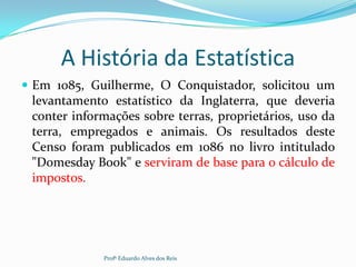 A História da Estatística
 Em 1085, Guilherme, O Conquistador, solicitou um
levantamento estatístico da Inglaterra, que deveria
conter informações sobre terras, proprietários, uso da
terra, empregados e animais. Os resultados deste
Censo foram publicados em 1086 no livro intitulado
"Domesday Book" e serviram de base para o cálculo de
impostos.
Profº Eduardo Alves dos Reis
 