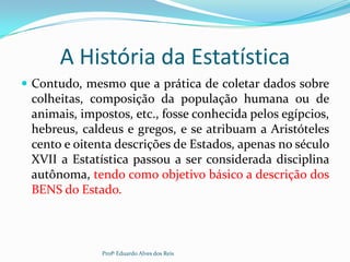 A História da Estatística
 Contudo, mesmo que a prática de coletar dados sobre
colheitas, composição da população humana ou de
animais, impostos, etc., fosse conhecida pelos egípcios,
hebreus, caldeus e gregos, e se atribuam a Aristóteles
cento e oitenta descrições de Estados, apenas no século
XVII a Estatística passou a ser considerada disciplina
autônoma, tendo como objetivo básico a descrição dos
BENS do Estado.
Profº Eduardo Alves dos Reis
 