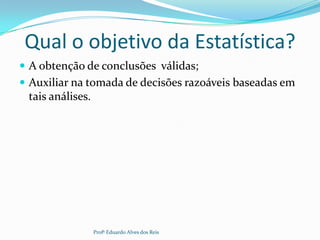 Qual o objetivo da Estatística?
 A obtenção de conclusões válidas;
 Auxiliar na tomada de decisões razoáveis baseadas em
tais análises.
Profº Eduardo Alves dos Reis
 