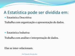 A Estatística pode ser dividida em:
 Estatística Descritiva:
Trabalha com organização e apresentação de dados.
 Estatística Indutiva:
Trabalha com análise e interpretação de dados.
Elas se inter-relacionam.
Profº Eduardo Alves dos Reis
 