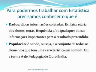 Para podermos trabalhar com Estatística
precisamos conhecer o que é:
 Dados: são as informações coletadas. Ex: faixa etária
dos alunos, notas, frequência e/ou quaisquer outras
informações importantes para o resultado pretendido.
 População: é o todo, ou seja, é o conjunto de todos os
elementos que tem uma característica em comum. Ex:
a turma A de Pedagogia de Ourolândia.
Profº Eduardo Alves dos Reis
 