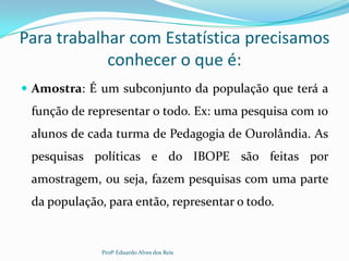 Para trabalhar com Estatística precisamos
conhecer o que é:
 Amostra: É um subconjunto da população que terá a
função de representar o todo. Ex: uma pesquisa com 10
alunos de cada turma de Pedagogia de Ourolândia. As
pesquisas políticas e do IBOPE são feitas por
amostragem, ou seja, fazem pesquisas com uma parte
da população, para então, representar o todo.
Profº Eduardo Alves dos Reis
 