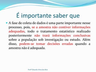 É importante saber que
 A fase de coleta de dados é uma parte importante nesse
processo, pois, se a amostra não contiver informações
adequadas, todo o tratamento estatístico realizado
posteriormente não trará informações conclusivas
sobre a população sob investigação ou estudo. Além
disso, podem-se tomar decisões erradas quando a
amostra não é adequada.
Profº Eduardo Alves dos Reis
 