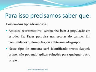 Para isso precisamos saber que:
Existem dois tipos de amostra:
 Amostra representativa: caracteriza bem a população em
estudo. Ex: Fazer pesquisa nas escolas do campo. Em
comunidades quilombolas, ou a determinado grupo.
 Neste tipo de amostra será identificado traços daquele
grupo, não podendo aplicar soluções para qualquer outro
grupo.
Profº Eduardo Alves dos Reis
 