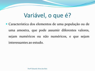 Variável, o que é?
 Característica dos elementos de uma população ou de
uma amostra, que pode assumir diferentes valores,
sejam numéricos ou não numéricos, e que sejam
interessantes ao estudo.
Profº Eduardo Alves dos Reis
 