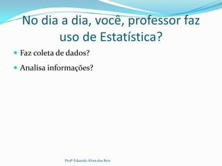 No dia a dia, você, professor faz
uso de Estatística?
 Faz coleta de dados?
 Analisa informações?
Profº Eduardo Alves dos Reis
 