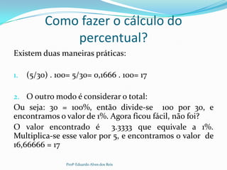 Como fazer o cálculo do
percentual?
Existem duas maneiras práticas:
1. (5/30) . 100= 5/30= 0,1666 . 100= 17
2. O outro modo é considerar o total:
Ou seja: 30 = 100%, então divide-se 100 por 30, e
encontramos o valor de 1%. Agora ficou fácil, não foi?
O valor encontrado é 3.3333 que equivale a 1%.
Multiplica-se esse valor por 5, e encontramos o valor de
16,66666 = 17
Profº Eduardo Alves dos Reis
 