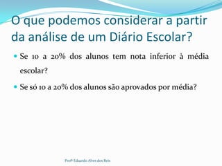 O que podemos considerar a partir
da análise de um Diário Escolar?
 Se 10 a 20% dos alunos tem nota inferior à média
escolar?
 Se só 10 a 20% dos alunos são aprovados por média?
Profº Eduardo Alves dos Reis
 