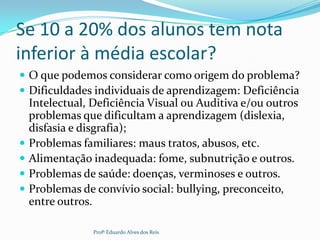 Se 10 a 20% dos alunos tem nota
inferior à média escolar?
 O que podemos considerar como origem do problema?
 Dificuldades individuais de aprendizagem: Deficiência
Intelectual, Deficiência Visual ou Auditiva e/ou outros
problemas que dificultam a aprendizagem (dislexia,
disfasia e disgrafia);
 Problemas familiares: maus tratos, abusos, etc.
 Alimentação inadequada: fome, subnutrição e outros.
 Problemas de saúde: doenças, verminoses e outros.
 Problemas de convívio social: bullying, preconceito,
entre outros.
Profº Eduardo Alves dos Reis
 