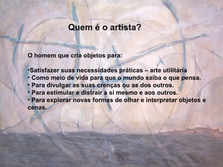 Quem é o artista? O homem que cria objetos para: Satisfazer suas necessidades práticas – arte utilitária Como meio de vida para que o mundo saiba o que pensa. Para divulgar as suas crenças ou as dos outros. Para estimular e distrair a si mesmo e aos outros. Para explorar novas formas de olhar e interpretar objetos e cenas. 