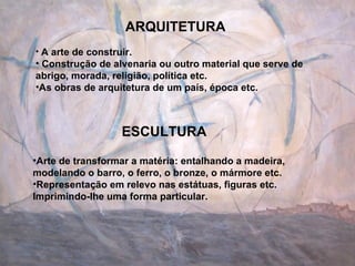 ARQUITETURA A arte de construir. Construção de alvenaria ou outro material que serve de abrigo, morada, religião, política etc. As obras de arquitetura de um país, época etc. ESCULTURA Arte de transformar a matéria: entalhando a madeira, modelando o barro, o ferro, o bronze, o mármore etc. Representação em relevo nas estátuas, figuras etc. Imprimindo-lhe uma forma particular. 