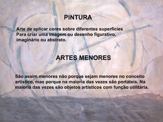 PINTURA ARTES MENORES Arte de aplicar cores sobre diferentes superfícies  Para criar uma imagem ou desenho figurativo, imaginário ou abstrato. São assim menores não porque sejam menores no conceito artístico, mas porque na maioria das vezes são portáteis. Na maioria das vezes são objetos artísticos com função utilitária.  