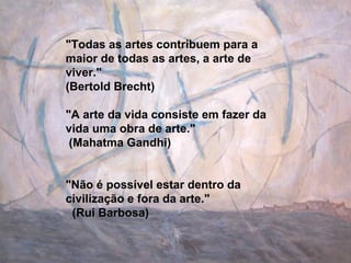 &quot;Todas as artes contribuem para a maior de todas as artes, a arte de viver.&quot;  (Bertold Brecht) &quot;A arte da vida consiste em fazer da vida uma obra de arte.&quot;  (Mahatma Gandhi) &quot;Não é possível estar dentro da civilização e fora da arte.&quot;  (Rui Barbosa) 
