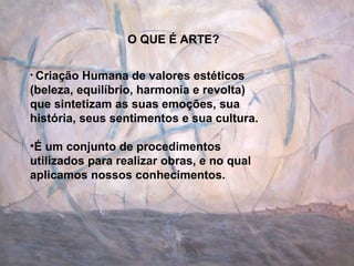 O QUE É ARTE? Criação Humana de valores estéticos (beleza, equilíbrio, harmonia e revolta) que sintetizam as suas emoções, sua história, seus sentimentos e sua cultura. É um conjunto de procedimentos utilizados para realizar obras, e no qual  aplicamos nossos conhecimentos. 