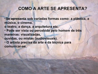 COMO A ARTE SE APRESENTA? Se apresenta sob variadas formas como: a plástica, a música, o cinema, o teatro, a dança, a arquitetura etc. Pode ser vista ou percebida pelo homem de três maneiras: visualizadas, ouvidas, ou mistas (audiovisuais). O artista precisa da arte e da técnica para comunicar-se. 