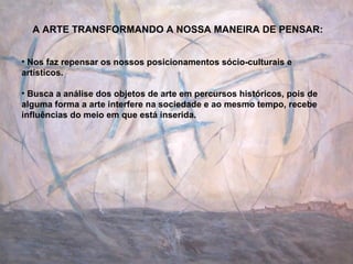 A ARTE TRANSFORMANDO A NOSSA MANEIRA DE PENSAR: Nos faz repensar os nossos posicionamentos sócio-culturais e artísticos. Busca a análise dos objetos de arte em percursos históricos, pois de alguma forma a arte interfere na sociedade e ao mesmo tempo, recebe influências do meio em que está inserida. 
