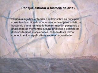 Por que estudar a história da arte? Estudá-la significa entender e refletir sobre as principais correntes da crítica de arte, o estudo de objetos artísticos, buscando a arte na relação homem-mundo, pensando e analisando os momentos cultural-artísticos e estético de diversos tempos e sociedades, criando desta forma conhecimentos significativos sobre a humanidade. 