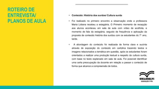 ROTEIRO DE
ENTREVISTA/
PLANOS DE AULA
• Conteúdo: História dos surdos/ Cultura surda
• Foi realizado no primeiro encontro a observação onde a professora
Maria Lidiana recebeu a estagiária. O Primeiro momento de recepção
aos alunos aconteceu em sala de aula com vídeo de acolhida, e
momento de fala da estagiária, seguido de frequência e aplicação da
proposta de conteúdo história dos surdos com os estudantes do 7° ano,
tarde.
• A abordagem do conteúdo foi realizada de forma clara e sucinta
através de exposição do conteúdo em cartolina trazendo textos e
imagens relacionados a temática em questão, após os estudantes foram
orientados a realizar uma produção textual a respeito da cultura surda,
com base no texto explanado em sala de aula. Foi possível identificar
uma certa preocupação da docente em relação a passar o conteúdo de
forma que alcance a compreensão de todos.
 