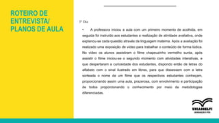 ROTEIRO DE
ENTREVISTA/
PLANOS DE AULA
3° Dia
• A professora iniciou a aula com um primeiro momento de acolhida, em
seguida foi instruído aos estudantes a realização de atividade avaliativa, onde
explanou-se cada questão através da linguagem materna. Após a avaliação foi
realizado uma exposição de vídeo para trabalhar o conteúdo de forma lúdica.
No vídeo os alunos assistiram o filme chapeuzinho vermelho surda, após
assistir o filme iniciou-se o segundo momento com atividades interativas, e
que despertaram a curiosidade dos estudantes, dispondo então de letras do
alfabeto com o sinal ilustrado em libras, para que dissessem com a letra
sorteada o nome de um filme que os respectivos estudantes conheçam,
proporcionando assim uma aula, prazerosa, com envolvimento e participação
de todos proporcionando o conhecimento por meio de metodologias
diferenciadas.
 