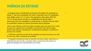 VIVÊNCIA DO ESTÁGIO
A pesquisa para contribuição do projeto de estágio foi realizada na
turma 7° ano com estudantes do turno vespertino com 25 estudantes,
com idades entre 11 á 13 anos. Nos primeiros dias datas (04/10 á
13/11), foram desenvolvidos os trabalhados de observação e
entrevista oral com estudantes e professores, e direção afim de obter
os resultados citados no desenvolvimento desta pesquisa.
Houve uma reflexão a partir dos dados coletados para esta entrevista e então
foi possível concluir que as atividades exercidas por meio deste estágio
trariam uma reflexão e despertaria e sensibilizaria estudantes e docentes no
processo de inclusão.
- O Primeiro momento de aula foi de recepção aos alunos aconteceu em sala
de aula com vídeo e momento de acolhida.
- O segundo momento de aula foi iniciado com boas-vindas, onde houve a
realização de uma revisão e correção sobre o assunto da aula anterior se
guido de produção dos classificadores em Libras.
» .
 