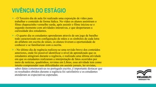 VIVÊNCIA DO ESTÁGIO
» - O Terceiro dia de aula foi realizado uma exposição de vídeo para
trabalhar o conteúdo de forma lúdica. No vídeo os alunos assistiram o
filme chapeuzinho vermelho surda, após assistir o filme iniciou-se o
segundo momento com atividades interativas, e que despertaram a
curiosidade dos estudantes.
» - O quarto dia os estudantes aprenderam através de um jogo de baralho
todo caracterizado em configuração de mãos e os símbolos de cada letra
do alfabeto em escrita de sinais, os alunos tiveram a oportunidade de
conhecer e se familiarizar com a escrita.
» - No último dia de regência realizou-se uma revisão breve dos conteúdos
anteriores, onde foi possível identificar o nível de aprendizado que os
estudantes atingiram durante a regência, e realizado uma última atividade
em que os estudantes realizaram a interpretação de fatos ocorridos por
meio de notícias, quadrinhos, revistas em Libras, essa atividade tem como
intuito compreender suas dificuldades em assistir jornais, ler revistas,
saber datas comemorativas no português escrito, é importante destacar que
os resultados obtidos durante a regência foi satisfatório e os estudantes
atenderam as expectativas esperadas.
 