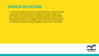 VIVÊNCIA DO ESTÁGIO
» A vivência do estágio foi de extrema importância para o desenvolvimento
e conclusão desta pesquisa, bem como para o meu crescimento como
profissional, visto que foi possível identificar na prática as dificuldades
que a educação inclusiva encontra perante determinadas classes sociais, e
instituições de ensino de rede pública, onde o processo de inclusão deve
ser estimulado através das políticas públicas, meio escolar e sociedade.
 