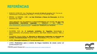 REFERÊNCIAS
• BORGES-ANDRADE, Jairo. Em busca do conceito de linha de pesquisa. RAC: Revista de
Administração Contemporânea, São Paulo,. v.7, nº 6, p.157-170. abr./jun. 2003.
• BRASIL: Lei 9394/96 – LDB – Lei das Diretrizes e Bases da Educação, de 20 de
dezembro de 1.996.
•DECLARAÇÃO DE SALAMANCA E ENQUADRAMENTO DA ACÇÃO: Na área das
necessidades educativas especiais – UNESCO - em 1994. <
http://www.pnl2027.gov.pt/np4Admin/%7B$clientServletPath%7D/?newsId=1011&fileN
ame=Declaracao_Salamanca.pdf > Acesso em 15/09/2019, as 10h32min.
• GOOGLE.COM
• OLIVEIRA, M.K. de. A mediação simbólica. In: Vygotsky. Aprendizado e
desenvolvimento. Um processo sócio histórico. São Paulo: Editora Scipione. 1993. p.
25-41.
• QUADROS, Ronice Müller de. Situando as diferenças implicadas na educação de
surdos: inclusão/exclusão. Ponto de Vista, Florianópolis, nº 5, p. 81-111, 2003.
• LIVRO, Educação inclusiva.2017portaluniasselvi.com
• LIVRO, Parâmetros para o ensino de língua brasileira de sinais como L2
portaluniasselvi.com
FREIRE.paulo>Acesso em:9 citações sobre inclusão social para usar na redação (estrategia.com)
 
