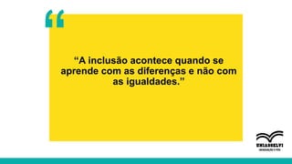 “A inclusão acontece quando se
aprende com as diferenças e não com
as igualdades.”
“
 