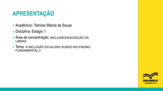 APRESENTAÇÃO
» Acadêmico: Tamires Márcia de Souza
» Disciplina: Estagio 1
» Área de concentração: INCLUSÃO/AQUISIÇÃO DA
LIBRAS
» Tema: A INCLUSÃO DO ALUNO SURDO NO ENSINO
FUNDAMENTAL 2
 