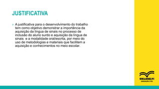 JUSTIFICATIVA
» A justificativa para o desenvolvimento do trabalho
tem como objetivo demonstrar a importância da
aquisição da língua de sinais no processo de
inclusão do aluno surdo e aquisição da língua de
sinais e a modalidade oral/escrita, por meio do
uso de metodologias e materiais que facilitem a
aquisição e conhecimentos no meio escolar.
 