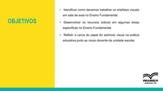 OBJETIVOS
• Identificar como devemos trabalhar os artefatos visuais
em sala de aula no Ensino Fundamental
• Desenvolver os recursos lúdicos em algumas áreas
especificas no Ensino Fundamental
• Refletir a cerca do papel do estímulo visual na prática
educativa junto ao corpo docente da unidade escolar.
 