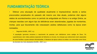 FUNDAMENTAÇÃO TEÓRICA
• Efetivar uma educação de qualidade atualmente é imprescindível, devido a tantos
preconceitos perpetuados do passado até mesmo aos dias atuais, podemos citar alguns
relatos de acontecimentos como no período da antiguidade em Roma e na antiga Grécia, as
crianças nascidas com algum tipo de deficiência eram abandonadas, jogadas de montanhas,
mortas, para que futuramente não crescessem adultos defeituosos como na época eram
nomeados.
• Segundo GUGEL, 2007, s p;
A população ignorante encarava o nascimento de pessoas com deficiência como castigo de Deus. Os
supersticiosos viam nelas poderes especiais de feiticeiros ou bruxos. As crianças que sobreviviam eram separadas
de suas famílias e quase sempre ridicularizadas. A literatura da época coloca os anões e os corcundas como focos
de diversão dos mais abastados (GUGEL, 2007, s.p.)
 