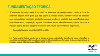 FUNDAMENTAÇÃO TEÓRICA
• A educação inclusiva parte á princípio da igualdade de oportunidades, dentro e fora do
ambiente escolar, onde para que isso ocorra é preciso aceitar, acolher e incluir as pessoas
com necessidades especiais, aceitando que cada um tem o seu jeito, sua especificidade sem
fazer distinção ou comparação alguma, o ambiente escola e família andam juntos e para que a
inclusão ocorra deve-se cooperar e conviver sem rotular ou desmerecer as pessoas.
• Segundo Santana apud Glat (2018, p.153),
•
• [...] Para acolher todos os alunos, a escola precisa, sobretudo, transformar suas intenções e
escolhas curriculares, oferecendo um ensino diferenciado que favoreça o desenvolvimento e a
inclusão social. (Santana apud Glat, 2018, p.153).
 
