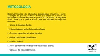 METODOLOGIA
Desenvolvimentos de atividades pedagógicas inclusivas, como:
confecção de painéis, cartazes, textos que associem a prática de
leitura com intuito de estimular e garantir a boa prática de língua de
sinais. Para que a prática ocorra deve ser utilizado os seguintes
recursos:
• Livros da literatura Surda;
• Interpretação de textos feitos pelos alunos;
• Gravuras, desenhos e trailers literários;
• Gibis e histórias em quadrinhos;
• Dominó silábico;
• Jogos de memória em libras com desenhos e escrita;
• Contação de história com gibis.
 