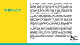 OBSERVAÇÃO
• A Escola Estadual Indígena Logradouro, atende uma
demanda de aproximadamente 160 estudantes e tem por
finalidade oferecer a creche escolar aos alunos de três anos,
Educação Infantil (04 e 05 anos), o Ensino Fundamental anos
inicias e finais, Ensino Médio, Normal em Nível Médio, Educação
de Jovens e Adultos, anos iniciais e finais, distribuídos nos
seguintes turnos: Matutino: de 7:30h às 12:00h; Vespertino: de
13h às 17h30min ;Noturno: de 18:40h às 22h10h.
• As funções educacionais são exercidas por gestores,
secretárias, agentes administrativos, coordenadores pedagógicos,
professores, bibliotecários, merendeiras, auxiliares de serviços
gerais, porteiro e motoristas. A escola tem ainda uma
representação de professor na Comissão de Professores
Indígenas de Pernambuco - COPIPE, junto com o cacique,
participando efetivamente das discussões e deliberações nas
reuniões com o povo e na Secretaria de Educação do Estado.
• Prioriza-se que todos os educadores do ensino fundamental
dos anos finais, ensino médio e normal em nível médio estejam
atuando por áreas de suas formações (história, geografia, letras,
matemática, física, ciências, pedagogia, e psicopedagogia,
linguagem e artes) de acordo com as matrizes curriculares.
Geralmente há reuniões de pais e mestres para diálogos de como
está a vida do estudante, e quando há alguma situação em que
precisa da intervenção de familiares a escola os convida para um
diálogo.
 