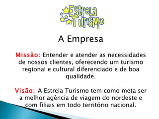A Empresa Missão:  Entender e atender as necessidades de nossos clientes, oferecendo um turismo regional e cultural diferenciado e de boa qualidade. Visão:  A Estrela Turismo tem como meta ser a melhor agência de viagem do nordeste e com filiais em todo território nacional. 