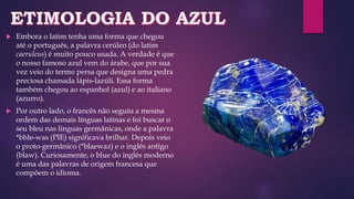  Embora o latim tenha uma forma que chegou
até o português, a palavra cerúleo (do latim
caeruleus) é muito pouco usada. A verdade é que
o nosso famoso azul vem do árabe, que por sua
vez veio do termo persa que designa uma pedra
preciosa chamada lápis-lazúli. Essa forma
também chegou ao espanhol (azul) e ao italiano
(azurro).
 Por outro lado, o francês não seguiu a mesma
ordem das demais línguas latinas e foi buscar o
seu bleu nas línguas germânicas, onde a palavra
*bhle-was (PIE) significava brilhar. Depois veio
o proto-germânico (*blaewaz) e o inglês antigo
(blaw). Curiosamente, o blue do inglês moderno
é uma das palavras de origem francesa que
compõem o idioma.
 