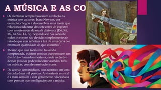  Os cientistas sempre buscaram a relação da
música com as cores. Isaac Newton, por
exemplo, chegou a desenvolver uma teoria que
relaciona cada uma das sete cores do espectro
com as sete notas da escala diatônica (Dó, Ré,
Mi, Fá, Sol, Lá, Si). Segundo ele “as cores de
todos os corpos são devidas simplesmente ao
fato de que elas refletem a luz de uma certa cor
em maior quantidade do que as outras”.
 Mesmo que essa teoria não foi ainda
comprovada, existem pessoas que possuem um
distúrbio chamado sinestesia, onde o cérebro
dessas pessoas pode relacionar acordes, tons
ou músicas, com determinadas cores.
 De acordo com médicos, isso acontece em uma
de cada duas mil pessoas. A sinestesia musical
é a mais comum e está geralmente relacionada
com pessoas que tem ligação com a música.
 