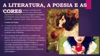  Desde o século XII, os poetas e escritores da
época utilizavam as cores em suas obras para
representar romance, as personagens e emoções.
Geralmente eram apenas sete cores: branco,
vermelho, amarelo, azul, verde, preto e marrom.
Contos de Fadas
 A maioria dos contos de fadas possuem muita
relação com as cores. Estas evocam respostas
emocionais e ajudavam a desenvolver uma
conexão com a história.
 Um exemplo bem conhecido é a história da
Branca de Neve, onde as cores branca, vermelha
e preta são predominantes. O branco representa o
céu e as características da personagem, o
vermelho representa o sangue e a famosa maçã
envenenada, enquanto o preto mostra a
regeneração e também características físicas da
personagem.
 