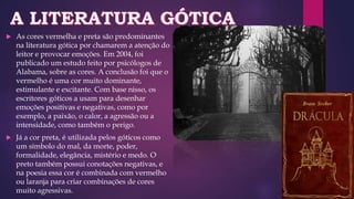  As cores vermelha e preta são predominantes
na literatura gótica por chamarem a atenção do
leitor e provocar emoções. Em 2004, foi
publicado um estudo feito por psicólogos de
Alabama, sobre as cores. A conclusão foi que o
vermelho é uma cor muito dominante,
estimulante e excitante. Com base nisso, os
escritores góticos a usam para desenhar
emoções positivas e negativas, como por
exemplo, a paixão, o calor, a agressão ou a
intensidade, como também o perigo.
 Já a cor preta, é utilizada pelos góticos como
um símbolo do mal, da morte, poder,
formalidade, elegância, mistério e medo. O
preto também possui conotações negativas, e
na poesia essa cor é combinada com vermelho
ou laranja para criar combinações de cores
muito agressivas.
 