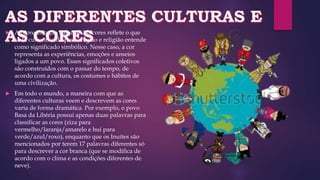  A representação cultural das cores reflete o que
cada cultura, cada povo, região e religião entende
como significado simbólico. Nesse caso, a cor
representa as experiências, emoções e anseios
ligados a um povo. Esses significados coletivos
são construídos com o passar do tempo, de
acordo com a cultura, os costumes e hábitos de
uma civilização.
 Em todo o mundo, a maneira com que as
diferentes culturas veem e descrevem as cores
varia de forma dramática. Por exemplo, o povo
Basa da Libéria possui apenas duas palavras para
classificar as cores (ziza para
vermelho/laranja/amarelo e hui para
verde/azul/roxo), enquanto que os Inuítes são
mencionados por terem 17 palavras diferentes só
para descrever a cor branca (que se modifica de
acordo com o clima e as condições diferentes de
neve).
 